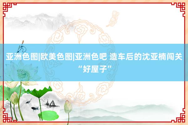 亚洲色图|欧美色图|亚洲色吧 造车后的沈亚楠闯关“好屋子”