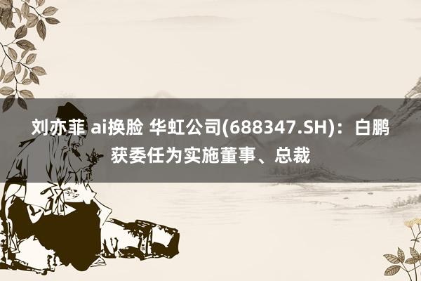 刘亦菲 ai换脸 华虹公司(688347.SH)：白鹏获委任为实施董事、总裁