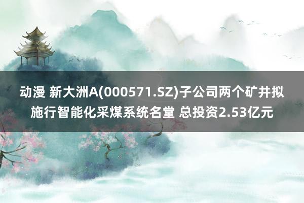 动漫 新大洲A(000571.SZ)子公司两个矿井拟施行智能化采煤系统名堂 总投资2.53亿元