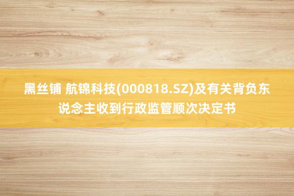 黑丝铺 航锦科技(000818.SZ)及有关背负东说念主收到行政监管顺次决定书