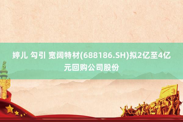 婷儿 勾引 宽阔特材(688186.SH)拟2亿至4亿元回购公司股份