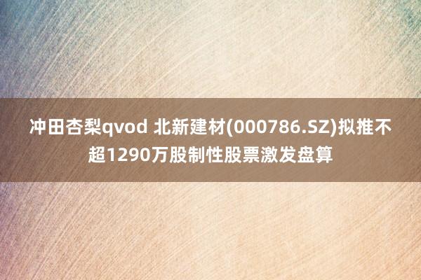 冲田杏梨qvod 北新建材(000786.SZ)拟推不超1290万股制性股票激发盘算