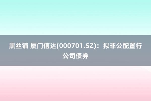 黑丝铺 厦门信达(000701.SZ)：拟非公配置行公司债券