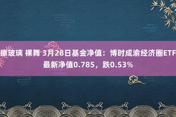 擦玻璃 裸舞 3月28日基金净值：博时成渝经济圈ETF最新净值0.785，跌0.53%