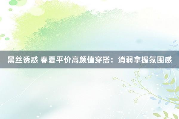 黑丝诱惑 春夏平价高颜值穿搭：消弱拿握氛围感