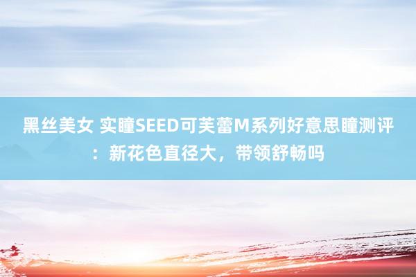黑丝美女 实瞳SEED可芙蕾M系列好意思瞳测评：新花色直径大，带领舒畅吗