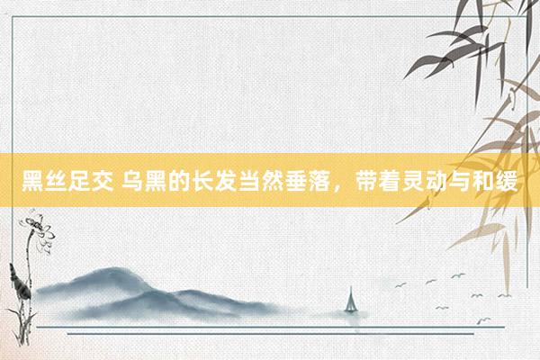 黑丝足交 乌黑的长发当然垂落，带着灵动与和缓