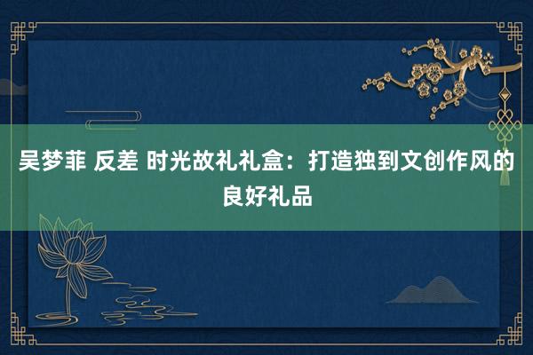 吴梦菲 反差 时光故礼礼盒：打造独到文创作风的良好礼品