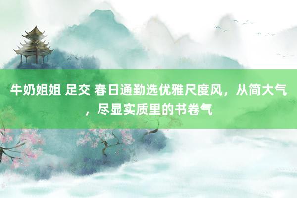 牛奶姐姐 足交 春日通勤选优雅尺度风，从简大气，尽显实质里的书卷气