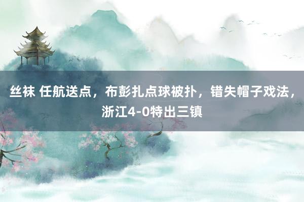 丝袜 任航送点，布彭扎点球被扑，错失帽子戏法，浙江4-0特出三镇