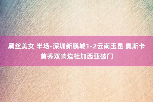 黑丝美女 半场-深圳新鹏城1-2云南玉昆 奥斯卡首秀双响埃杜加西亚破门