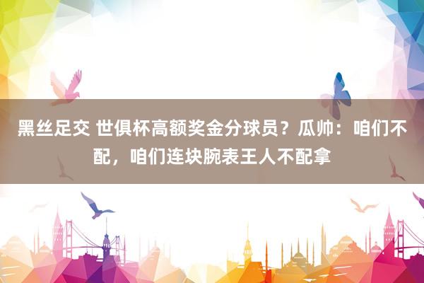 黑丝足交 世俱杯高额奖金分球员？瓜帅：咱们不配，咱们连块腕表王人不配拿