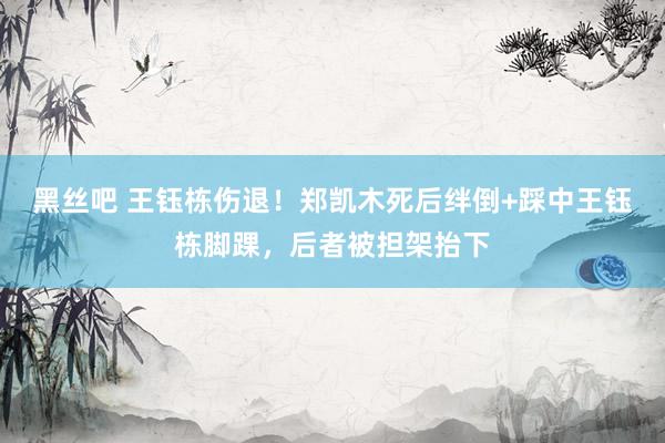 黑丝吧 王钰栋伤退！郑凯木死后绊倒+踩中王钰栋脚踝，后者被担架抬下