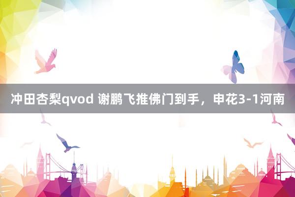 冲田杏梨qvod 谢鹏飞推佛门到手，申花3-1河南