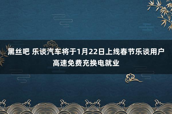 黑丝吧 乐谈汽车将于1月22日上线春节乐谈用户高速免费充换电就业