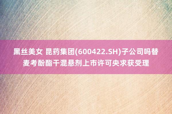 黑丝美女 昆药集团(600422.SH)子公司吗替麦考酚酯干混悬剂上市许可央求获受理