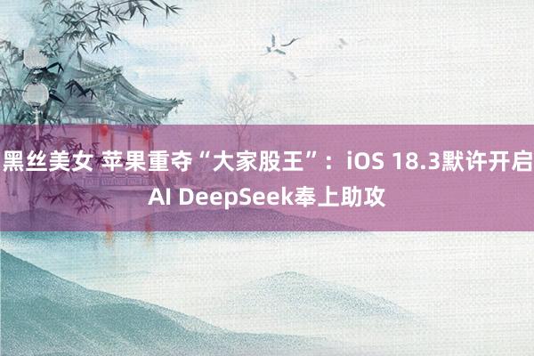 黑丝美女 苹果重夺“大家股王”：iOS 18.3默许开启AI DeepSeek奉上助攻