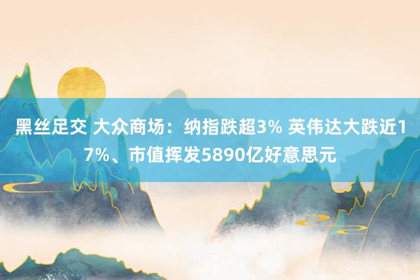 黑丝足交 大众商场：纳指跌超3% 英伟达大跌近17%、市值挥发5890亿好意思元