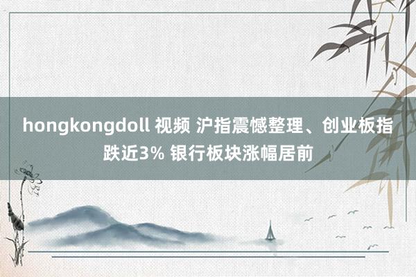 hongkongdoll 视频 沪指震憾整理、创业板指跌近3% 银行板块涨幅居前