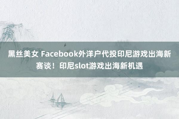 黑丝美女 Facebook外洋户代投印尼游戏出海新赛谈！印尼slot游戏出海新机遇
