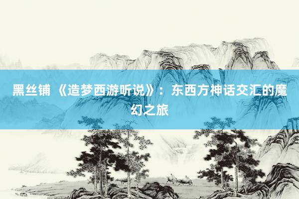 黑丝铺 《造梦西游听说》：东西方神话交汇的魔幻之旅