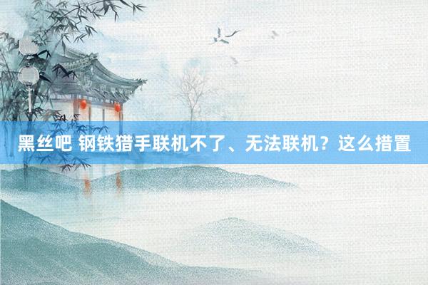 黑丝吧 钢铁猎手联机不了、无法联机？这么措置