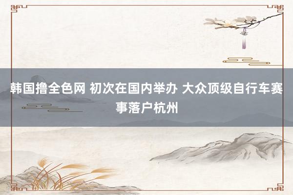 韩国撸全色网 初次在国内举办 大众顶级自行车赛事落户杭州