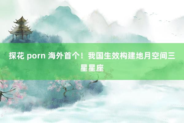 探花 porn 海外首个！我国生效构建地月空间三星星座