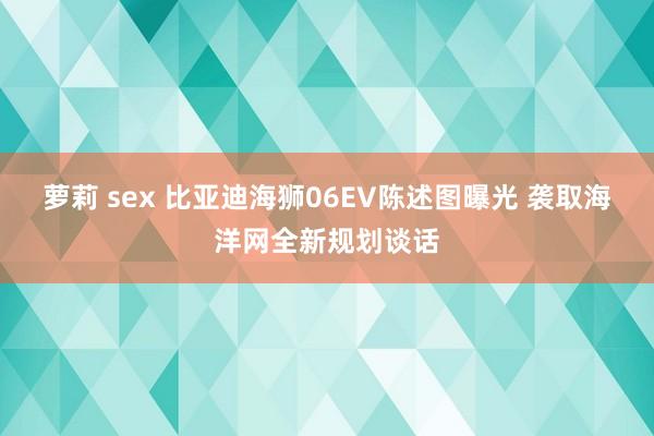 萝莉 sex 比亚迪海狮06EV陈述图曝光 袭取海洋网全新规划谈话
