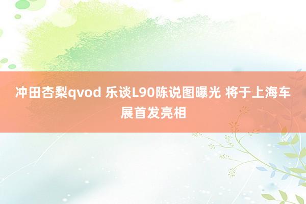 冲田杏梨qvod 乐谈L90陈说图曝光 将于上海车展首发亮相