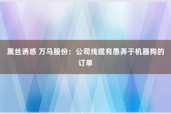 黑丝诱惑 万马股份：公司线缆有愚弄于机器狗的订单