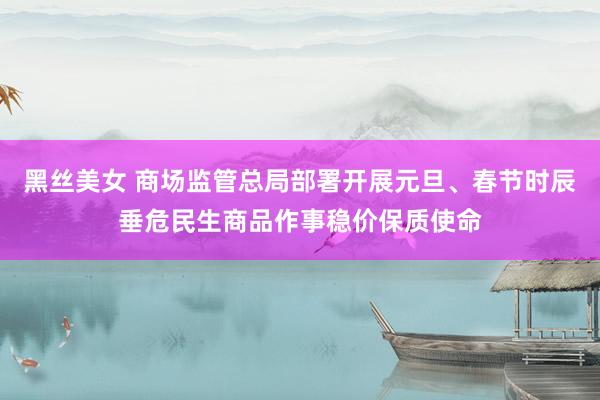 黑丝美女 商场监管总局部署开展元旦、春节时辰垂危民生商品作事稳价保质使命