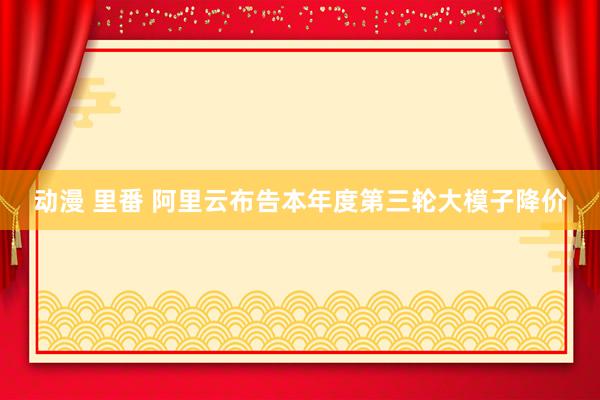 动漫 里番 阿里云布告本年度第三轮大模子降价