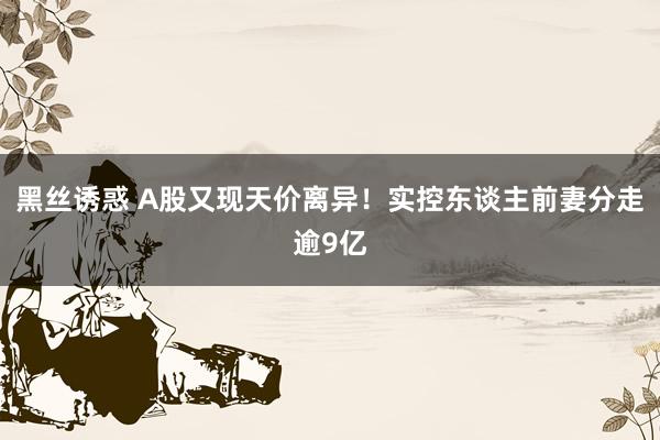 黑丝诱惑 A股又现天价离异！实控东谈主前妻分走逾9亿