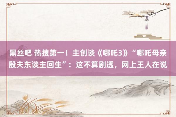 黑丝吧 热搜第一！主创谈《哪吒3》“哪吒母亲殷夫东谈主回生”：这不算剧透，网上王人在说