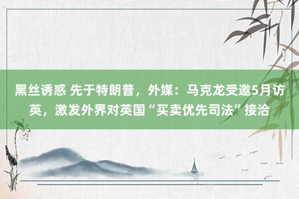 黑丝诱惑 先于特朗普，外媒：马克龙受邀5月访英，激发外界对英国“买卖优先司法”接洽