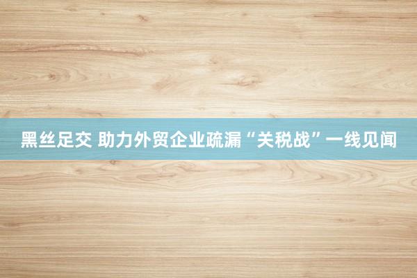 黑丝足交 助力外贸企业疏漏“关税战”一线见闻