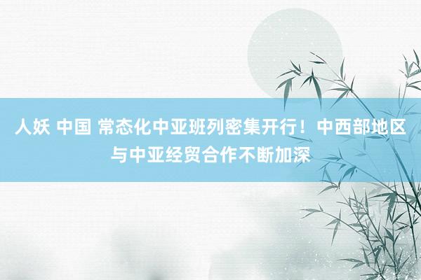 人妖 中国 常态化中亚班列密集开行！中西部地区与中亚经贸合作不断加深