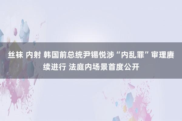 丝袜 内射 韩国前总统尹锡悦涉“内乱罪”审理赓续进行 法庭内场景首度公开