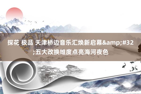 探花 极品 天津桥边音乐汇焕新启幕&#32;五大改换维度点亮海河夜色