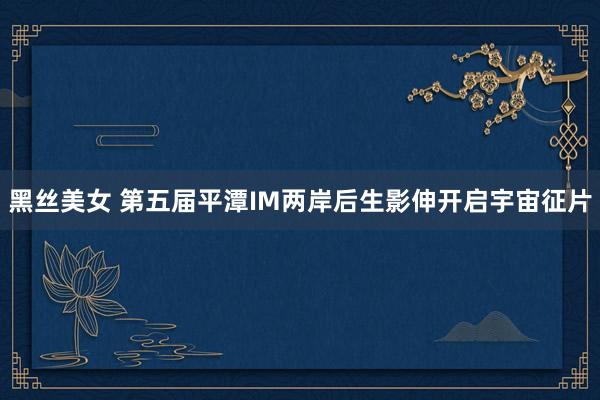 黑丝美女 第五届平潭IM两岸后生影伸开启宇宙征片