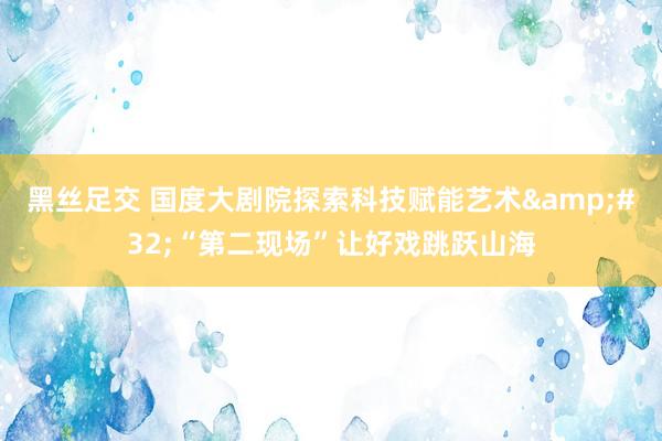黑丝足交 国度大剧院探索科技赋能艺术&#32;“第二现场”让好戏跳跃山海