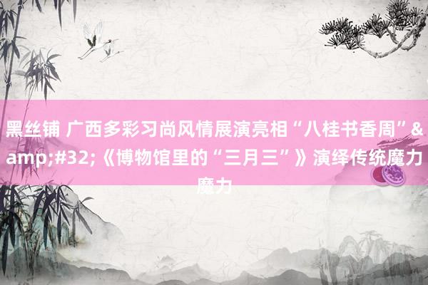 黑丝铺 广西多彩习尚风情展演亮相“八桂书香周”&#32;《博物馆里的“三月三”》演绎传统魔力