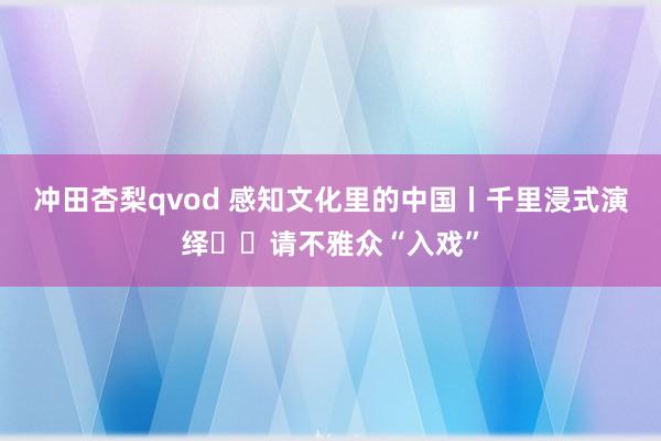 冲田杏梨qvod 感知文化里的中国丨千里浸式演绎  请不雅众“入戏”