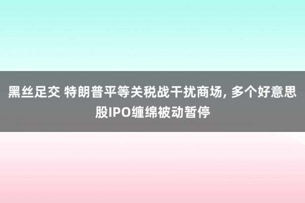 黑丝足交 特朗普平等关税战干扰商场， 多个好意思股IPO缠绵被动暂停