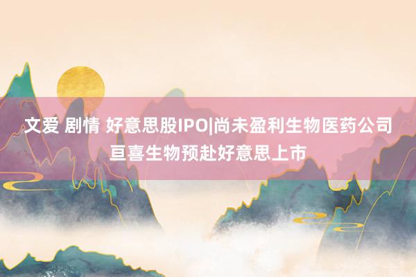 文爱 剧情 好意思股IPO|尚未盈利生物医药公司亘喜生物预赴好意思上市