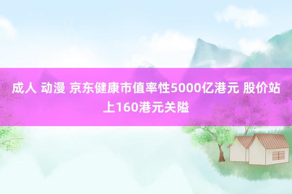 成人 动漫 京东健康市值率性5000亿港元 股价站上160港元关隘