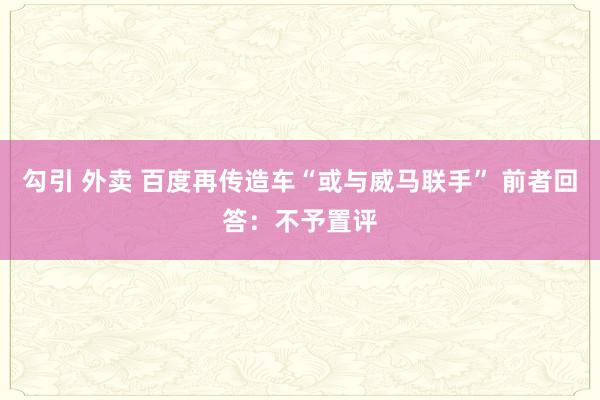 勾引 外卖 百度再传造车“或与威马联手” 前者回答：不予置评