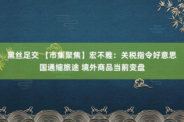 黑丝足交 【市集聚焦】宏不雅：关税指令好意思国通缩旅途 境外商品当前变盘