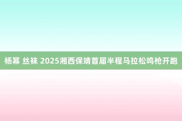 杨幂 丝袜 2025湘西保靖首届半程马拉松鸣枪开跑